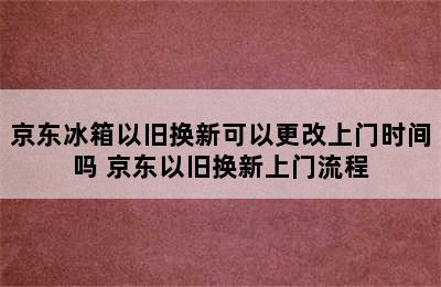 京东冰箱以旧换新可以更改上门时间吗 京东以旧换新上门流程